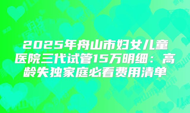 2025年舟山市妇女儿童医院三代试管15万明细：高龄失独家庭必看费用清单