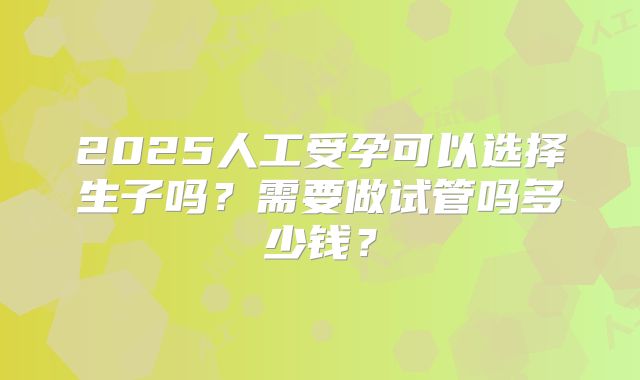 2025人工受孕可以选择生子吗?需要做试管吗多少钱?