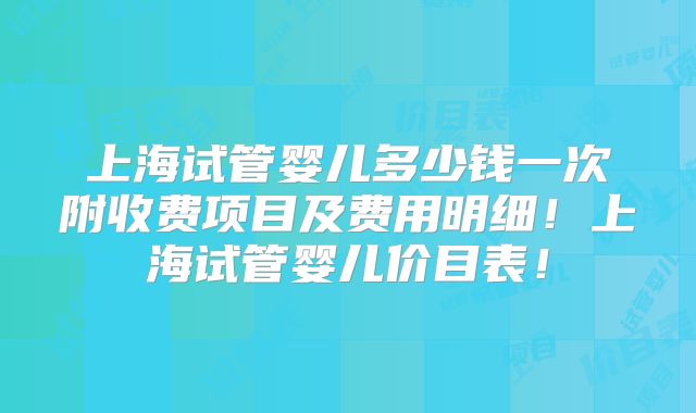 上海试管婴儿多少钱一次附收费项目及费用明细！上海试管婴儿价目表！
