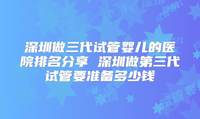 深圳做三代试管婴儿的医院排名分享 深圳做第三代试管要准备多少钱