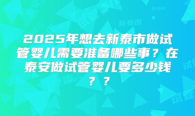 2025年想去新泰市做试管婴儿需要准备哪些事?在泰安做试管婴儿要多少钱??