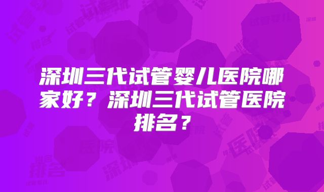 深圳三代试管婴儿医院哪家好?深圳三代试管医院排名?