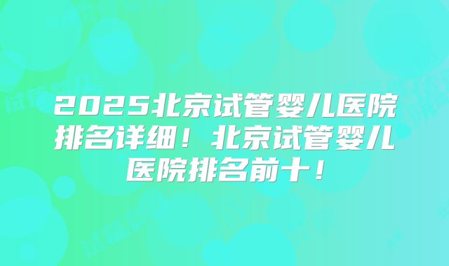 2025北京试管婴儿医院排名详细!北京试管婴儿医院排名前十!
