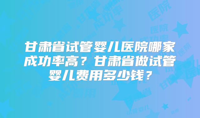 甘肃省试管婴儿医院哪家成功率高?甘肃省做试管婴儿费用多少钱?