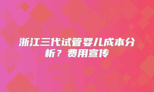 浙江三代试管婴儿成本分析？费用宣传