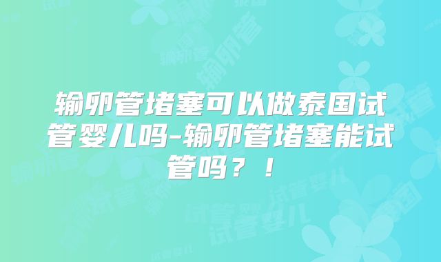 输卵管堵塞可以做泰国试管婴儿吗-输卵管堵塞能试管吗？！