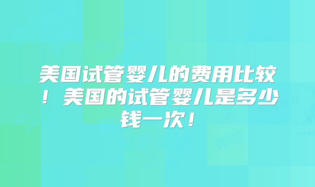 美国试管婴儿的费用比较！美国的试管婴儿是多少钱一次！