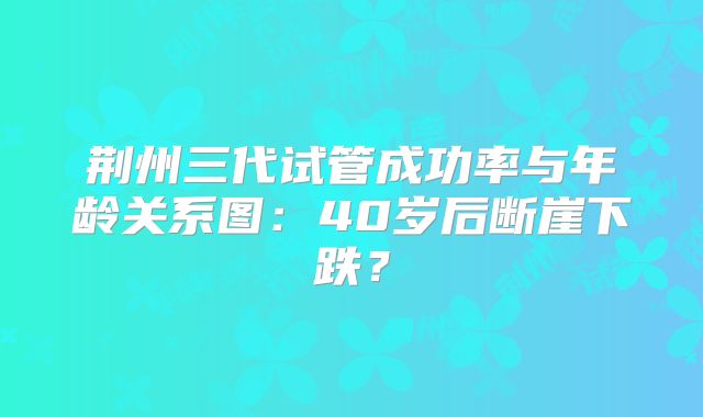 荆州三代试管成功率与年龄关系图：40岁后断崖下跌？