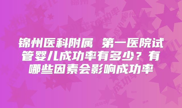 锦州医科附属 第一医院试管婴儿成功率有多少?有哪些因素会影响成功率