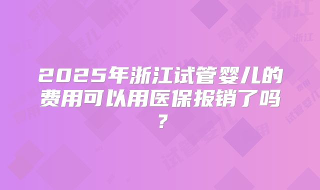 2025年浙江试管婴儿的费用可以用医保报销了吗?