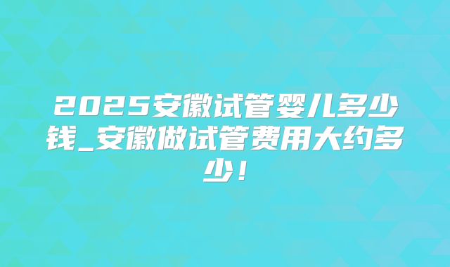 2025安徽试管婴儿多少钱_安徽做试管费用大约多少！