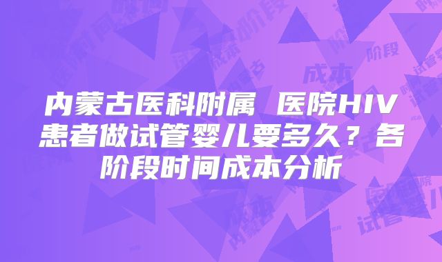 内蒙古医科附属 医院HIV患者做试管婴儿要多久?各阶段时间成本分析