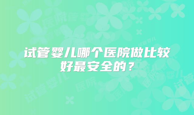 试管婴儿哪个医院做比较好最安全的？