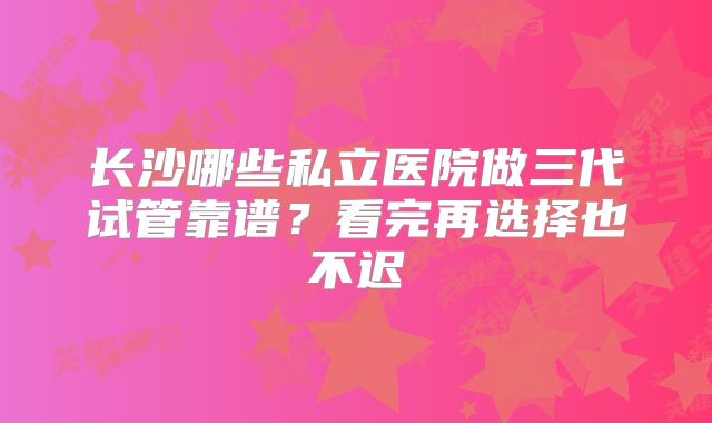 长沙哪些私立医院做三代试管靠谱？看完再选择也不迟