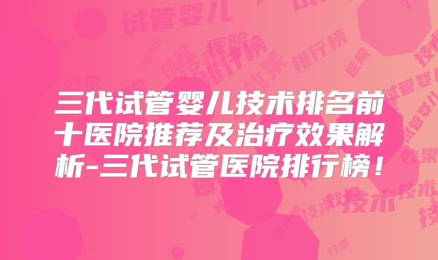 三代试管婴儿技术排名前十医院推荐及治疗效果解析-三代试管医院排行榜！