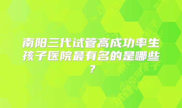 南阳三代试管高成功率生孩子医院最有名的是哪些？