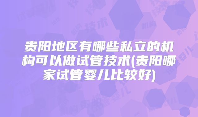 贵阳地区有哪些私立的机构可以做试管技术(贵阳哪家试管婴儿比较好)