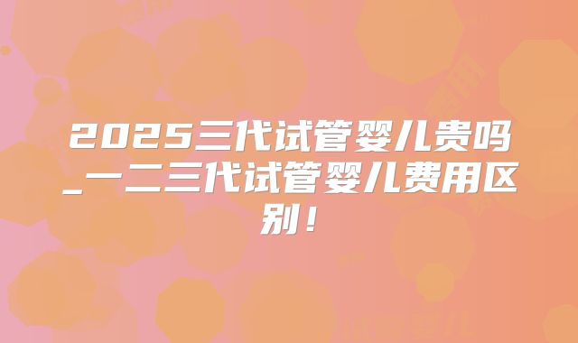 2025三代试管婴儿贵吗_一二三代试管婴儿费用区别！
