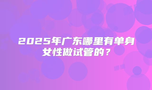2025年广东哪里有单身女性做试管的?
