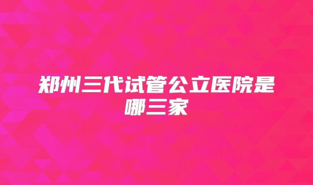 郑州三代试管公立医院是哪三家