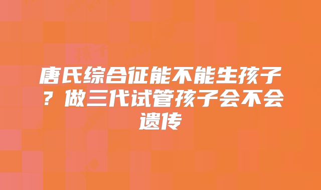 唐氏综合征能不能生孩子？做三代试管孩子会不会遗传
