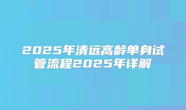 2025年清远高龄单身试管流程2025年详解