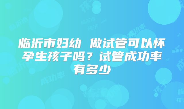 临沂市妇幼 做试管可以怀孕生孩子吗？试管成功率有多少