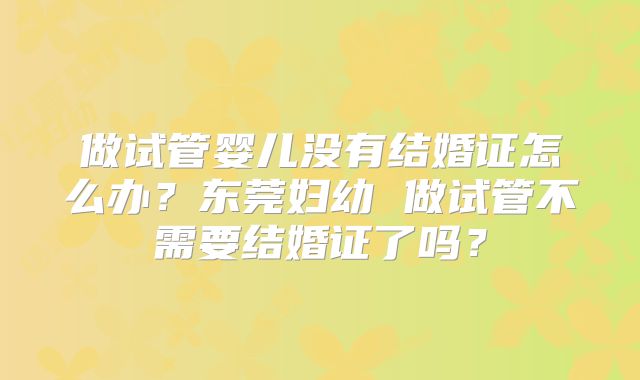 做试管婴儿没有结婚证怎么办？东莞妇幼 做试管不需要结婚证了吗？