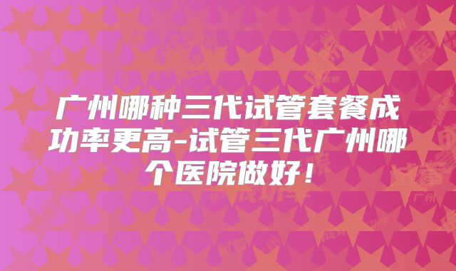 广州哪种三代试管套餐成功率更高-试管三代广州哪个医院做好！