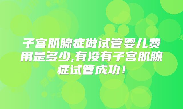 子宫肌腺症做试管婴儿费用是多少,有没有子宫肌腺症试管成功！