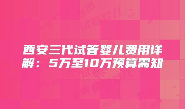 西安三代试管婴儿费用详解：5万至10万预算需知