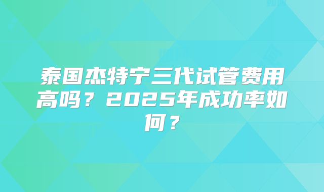 泰国杰特宁三代试管费用高吗？2025年成功率如何？