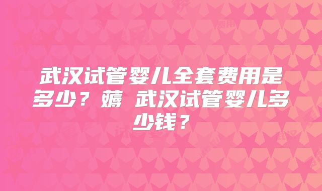 武汉试管婴儿全套费用是多少？薅慜武汉试管婴儿多少钱？