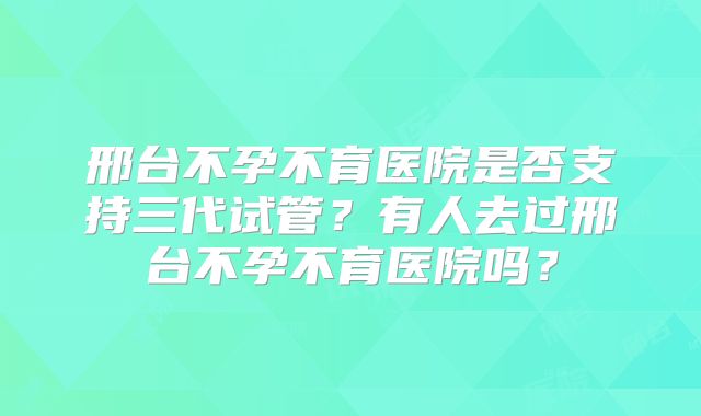 邢台不孕不育医院是否支持三代试管？有人去过邢台不孕不育医院吗？