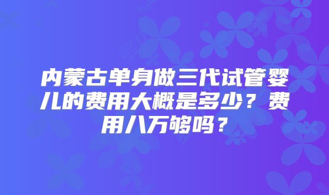 内蒙古单身做三代试管婴儿的费用大概是多少?费用八万够吗?