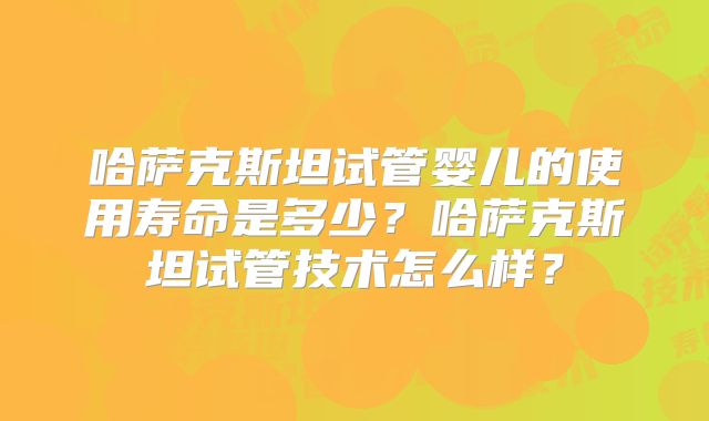 哈萨克斯坦试管婴儿的使用寿命是多少？哈萨克斯坦试管技术怎么样？