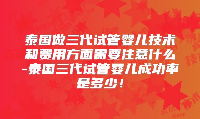 泰国做三代试管婴儿技术和费用方面需要注意什么-泰国三代试管婴儿成功率是多少！