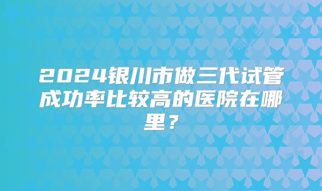 2024银川市做三代试管成功率比较高的医院在哪里?