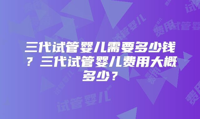 三代试管婴儿需要多少钱?三代试管婴儿费用大概多少?