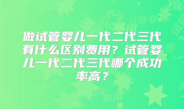 做试管婴儿一代二代三代有什么区别费用？试管婴儿一代二代三代哪个成功率高？