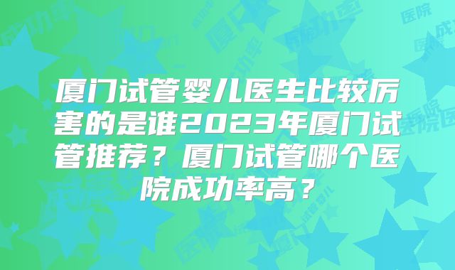 厦门试管婴儿医生比较厉害的是谁2023年厦门试管推荐?厦门试管哪个医院成功率高?