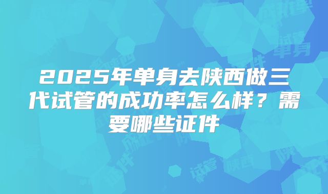 2025年单身去陕西做三代试管的成功率怎么样?需要哪些证件