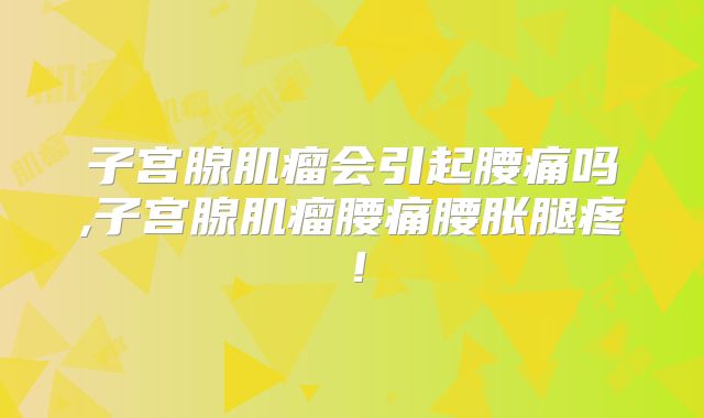子宫腺肌瘤会引起腰痛吗,子宫腺肌瘤腰痛腰胀腿疼!