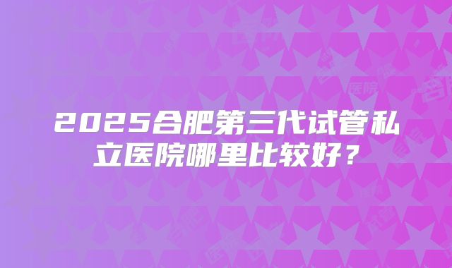 2025合肥第三代试管私立医院哪里比较好？