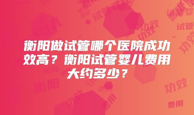 衡阳做试管哪个医院成功效高？衡阳试管婴儿费用大约多少？