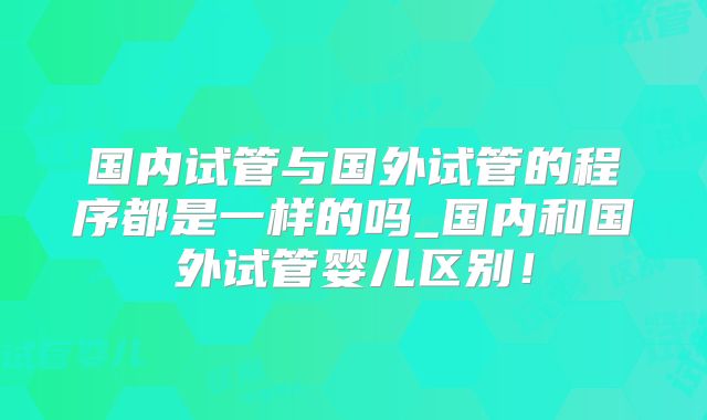 国内试管与国外试管的程序都是一样的吗_国内和国外试管婴儿区别！