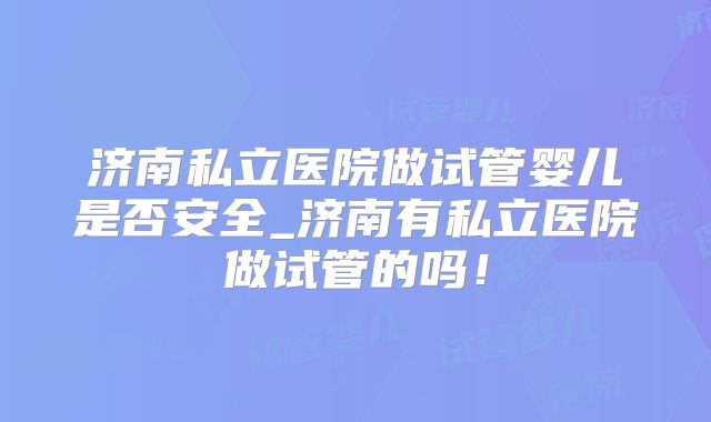 济南私立医院做试管婴儿是否安全_济南有私立医院做试管的吗！