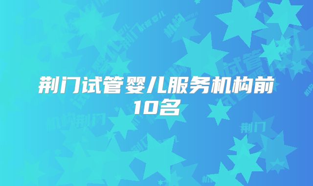 荆门试管婴儿服务机构前10名