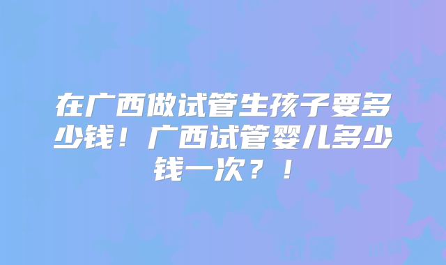 在广西做试管生孩子要多少钱!广西试管婴儿多少钱一次?!