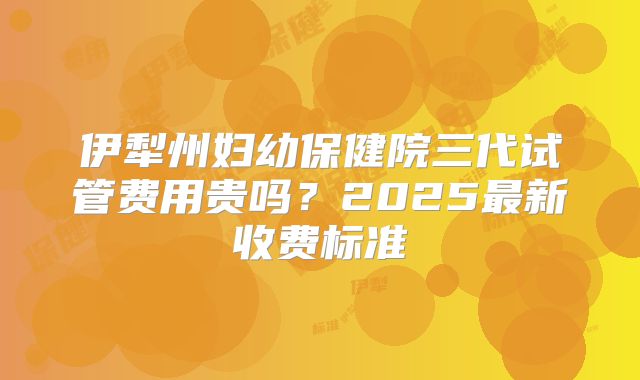 伊犁州妇幼保健院三代试管费用贵吗?2025最新收费标准